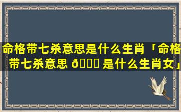 命格带七杀意思是什么生肖「命格带七杀意思 🍁 是什么生肖女」